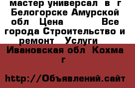 мастер универсал  в  г.Белогорске Амурской обл › Цена ­ 3 000 - Все города Строительство и ремонт » Услуги   . Ивановская обл.,Кохма г.